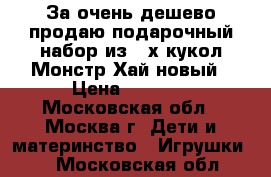 За очень дешево продаю подарочный набор из 4-х кукол Монстр Хай новый › Цена ­ 1 750 - Московская обл., Москва г. Дети и материнство » Игрушки   . Московская обл.